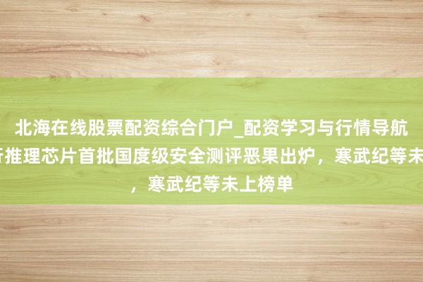 北海在线股票配资综合门户_配资学习与行情导航 AI执行推理芯片首批国度级安全测评恶果出炉，寒武纪等未上榜单