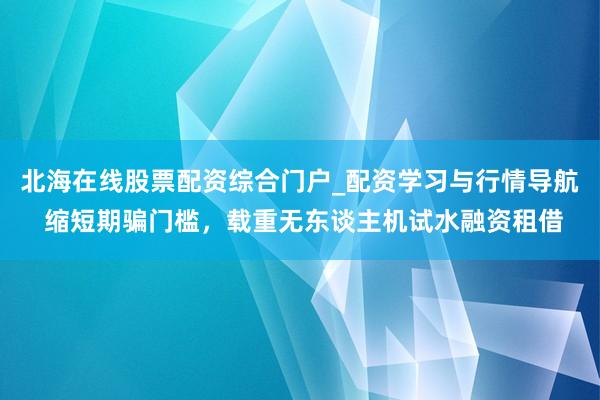 北海在线股票配资综合门户_配资学习与行情导航 缩短期骗门槛，载重无东谈主机试水融资租借