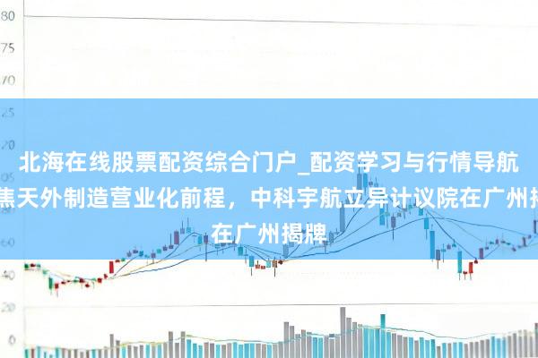 北海在线股票配资综合门户_配资学习与行情导航 聚焦天外制造营业化前程，中科宇航立异计议院在广州揭牌