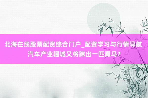 北海在线股票配资综合门户_配资学习与行情导航 汽车产业疆城又将蹿出一匹黑马？