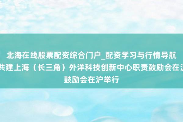 北海在线股票配资综合门户_配资学习与行情导航 央地共建上海（长三角）外洋科技创新中心职责鼓励会在沪举行