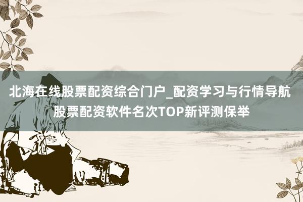 北海在线股票配资综合门户_配资学习与行情导航 股票配资软件名次TOP新评测保举