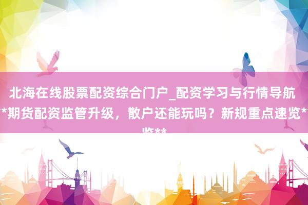 北海在线股票配资综合门户_配资学习与行情导航 **期货配资监管升级，散户还能玩吗？新规重点速览**