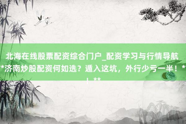北海在线股票配资综合门户_配资学习与行情导航 **济南炒股配资何如选？遁入这坑，外行少亏一半！**